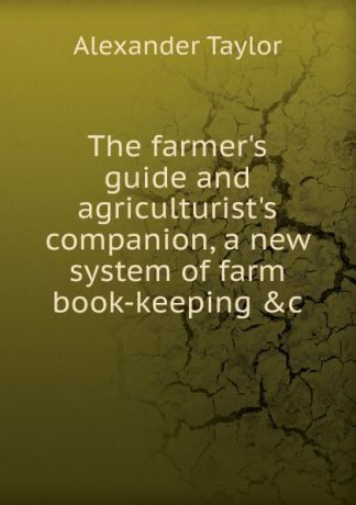 Alexander Taylor The farmer.s guide and agriculturist.s companion, a new system of farm book-keeping .c