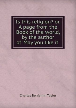 Charles Benjamin Tayler Is this religion. or, A page from the Book of the world, by the author of .May you like it..