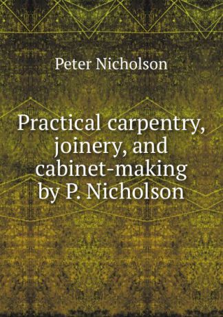 Peter Nicholson Practical carpentry, joinery, and cabinet-making by P. Nicholson