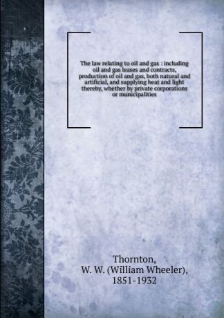 William Wheeler Thornton The law relating to oil and gas : including oil and gas leases and contracts, production of oil and gas, both natural and artificial, and supplying heat and light thereby, whether by private corporations or municipalities