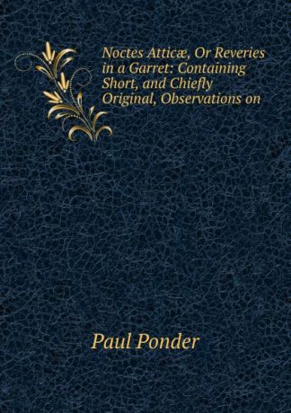 Paul Ponder Noctes Atticae, Or Reveries in a Garret: Containing Short, and Chiefly Original, Observations on .