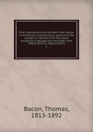 Thomas Bacon First impressions and studies from nature in Hindostan; embracing an outline of the voyage to Calcutta, and five years residence in Bengal and the Doab, from MDCCCXXXI to MDCCCXXXVI. 1