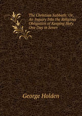 George Holden The Christian Sabbath: Or, An Inquiry Into the Religious Obligation of Keeping Holy One Day in Seven