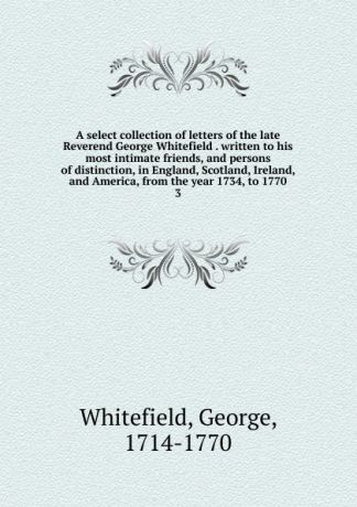 George Whitefield A select collection of letters of the late Reverend George Whitefield . written to his most intimate friends, and persons of distinction, in England, Scotland, Ireland, and America, from the year 1734, to 1770. 3