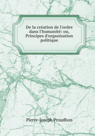 Pierre-Joseph Proudhon De la creation de l.ordre dans l.humanite: ou, Principes d.organisation politique