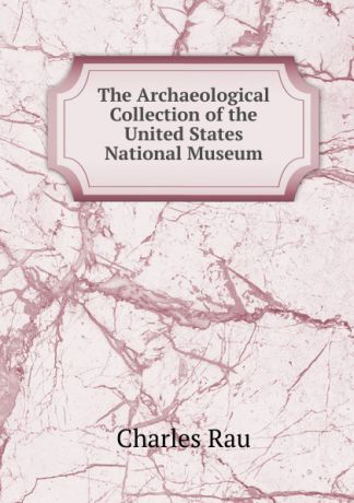 Charles Rau The Archaeological Collection of the United States National Museum