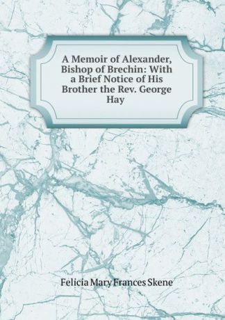 Felicia Mary Frances Skene A Memoir of Alexander, Bishop of Brechin: With a Brief Notice of His Brother the Rev. George Hay .