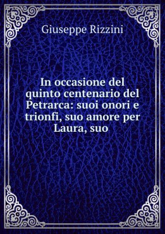 Giuseppe Rizzini In occasione del quinto centenario del Petrarca: suoi onori e trionfi, suo amore per Laura, suo .