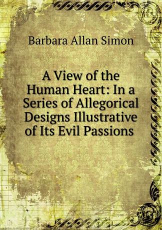 Barbara Allan Simon A View of the Human Heart: In a Series of Allegorical Designs Illustrative of Its Evil Passions .