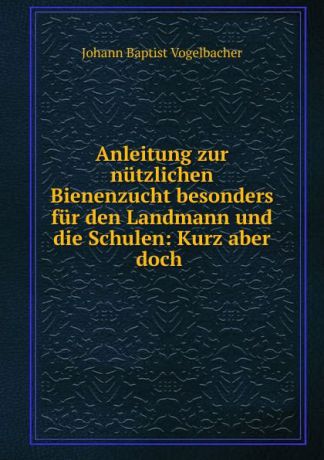 Johann Baptist Vogelbacher Anleitung zur nutzlichen Bienenzucht besonders fur den Landmann und die Schulen: Kurz aber doch .