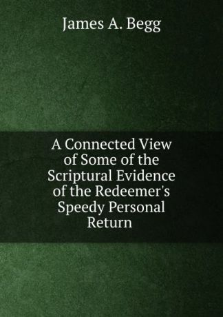 James A. Begg A Connected View of Some of the Scriptural Evidence of the Redeemer.s Speedy Personal Return .