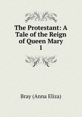 Bray Anna Eliza The Protestant: A Tale of the Reign of Queen Mary. 1