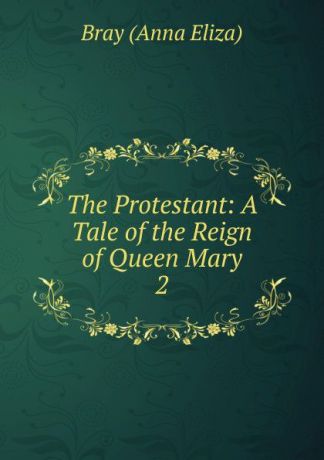 Bray Anna Eliza The Protestant: A Tale of the Reign of Queen Mary. 2