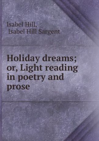 Isabel Hill Holiday dreams; or, Light reading in poetry and prose