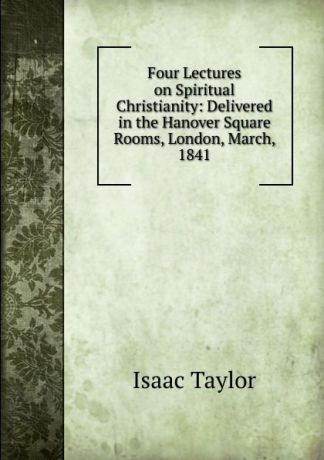 Isaac Taylor Four Lectures on Spiritual Christianity: Delivered in the Hanover Square Rooms, London, March, 1841