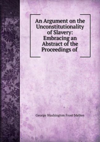 George Washington Frost Mellen An Argument on the Unconstitutionality of Slavery: Embracing an Abstract of the Proceedings of .