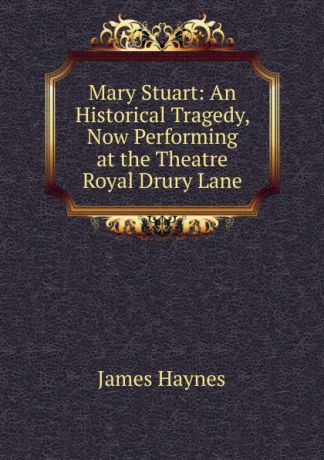 James Haynes Mary Stuart: An Historical Tragedy, Now Performing at the Theatre Royal Drury Lane