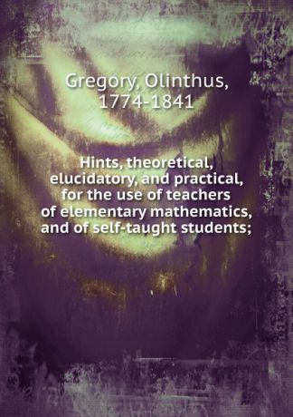 Olinthus Gregory Hints, theoretical, elucidatory, and practical, for the use of teachers of elementary mathematics, and of self-taught students;