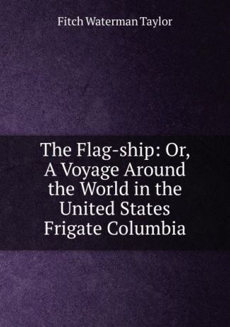 Fitch Waterman Taylor The Flag-ship: Or, A Voyage Around the World in the United States Frigate Columbia.
