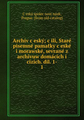 C̆eská spolec̆nost náuk Archiv cesky; cili, Stare pisemne pamatky ceske i morawske, sevrane z archivuw domacich i cizich. dil. 1-. 1