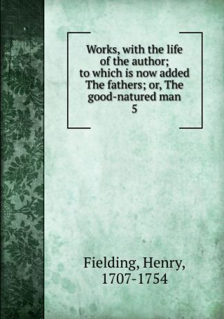 Fielding Henry Works, with the life of the author; to which is now added The fathers; or, The good-natured man. 5