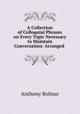 Anthony Bolmar A Collection of Colloquial Phrases on Every Topic Necessary to Maintain Conversation: Arranged .
