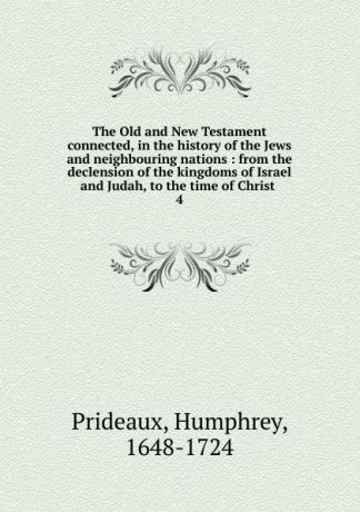 Humphrey Prideaux The Old and New Testament connected, in the history of the Jews and neighbouring nations : from the declension of the kingdoms of Israel and Judah, to the time of Christ . 4