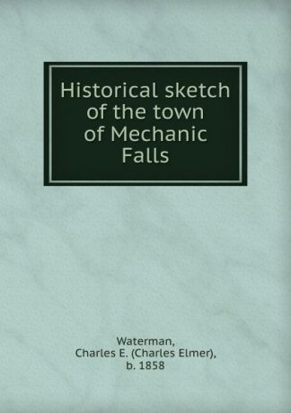 Charles Elmer Waterman Historical sketch of the town of Mechanic Falls