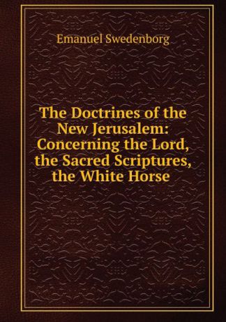 Swedenborg Emanuel The Doctrines of the New Jerusalem: Concerning the Lord, the Sacred Scriptures, the White Horse .