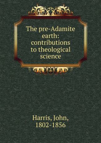 John Harris The pre-Adamite earth: contributions to theological science