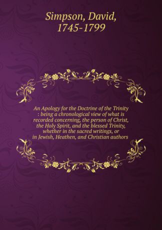 David Simpson An Apology for the Doctrine of the Trinity : being a chronological view of what is recorded concerning, the person of Christ, the Holy Spirit, and the blessed Trinity, whether in the sacred writings, or in Jewish, Heathen, and Christian authors