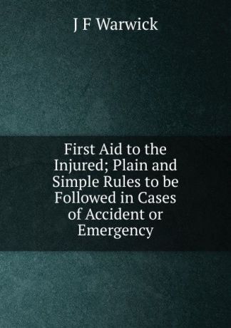 J F Warwick First Aid to the Injured; Plain and Simple Rules to be Followed in Cases of Accident or Emergency