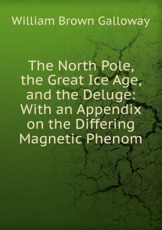 William Brown Galloway The North Pole, the Great Ice Age, and the Deluge: With an Appendix on the Differing Magnetic Phenom