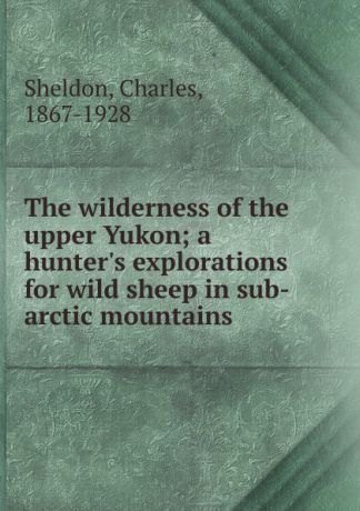 Charles Sheldon The wilderness of the upper Yukon; a hunter.s explorations for wild sheep in sub-arctic mountains