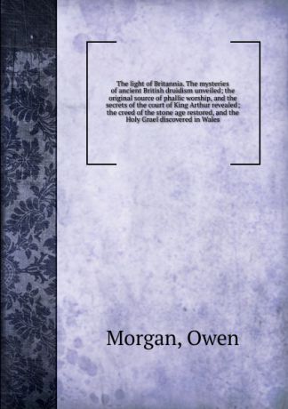 Owen Morgan The light of Britannia. The mysteries of ancient British druidism unveiled; the original source of phallic worship, and the secrets of the court of King Arthur revealed; the creed of the stone age restored, and the Holy Grael discovered in Wales