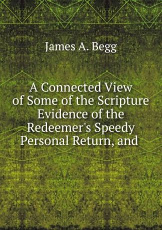 James A. Begg A Connected View of Some of the Scripture Evidence of the Redeemer.s Speedy Personal Return, and .