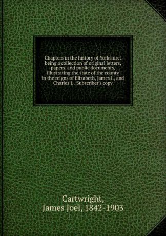 James Joel Cartwright Chapters in the history of Yorkshire: being a collection of original letters, papers, and public documents, illustrating the state of the county in the reigns of Elizabeth, James I., and Charles I. . Subscriber.s copy