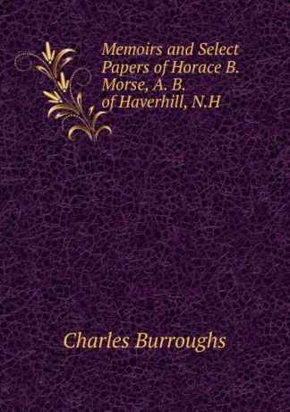 Charles Burroughs Memoirs and Select Papers of Horace B. Morse, A. B. of Haverhill, N.H.