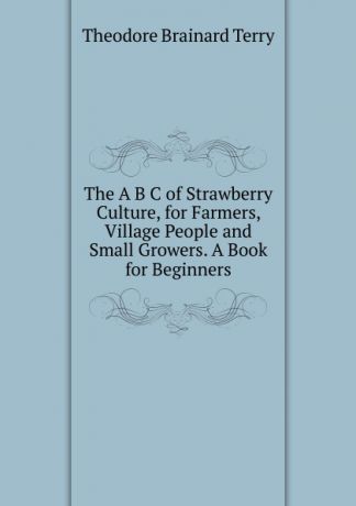 Theodore Brainard Terry The A B C of Strawberry Culture, for Farmers, Village People and Small Growers. A Book for Beginners