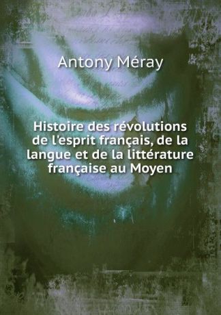 Antony Méray Histoire des revolutions de l.esprit francais, de la langue et de la litterature francaise au Moyen