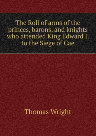 Thomas Wright The Roll of arms of the princes, barons, and knights who attended King Edward I. to the Siege of Cae