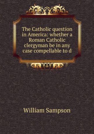 William Sampson The Catholic question in America: whether a Roman Catholic clergyman be in any case compellable to d