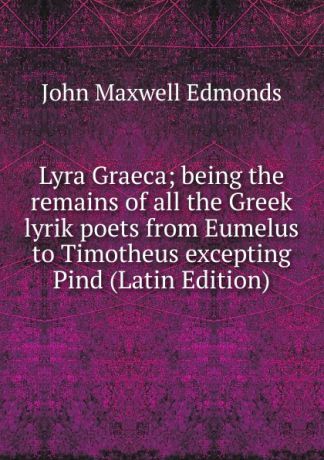 John Maxwell Edmonds Lyra Graeca; being the remains of all the Greek lyrik poets from Eumelus to Timotheus excepting Pind (Latin Edition)