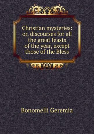 Bonomelli Geremia Christian mysteries: or, discourses for all the great feasts of the year, except those of the Bless