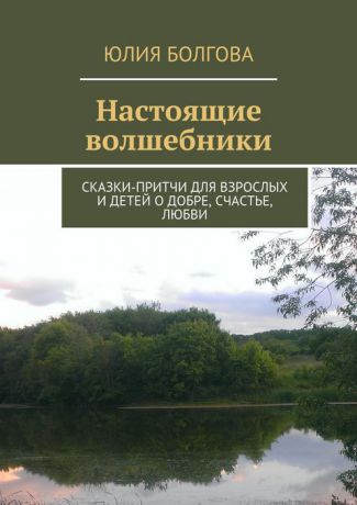 Болгова Юлия Настоящие волшебники. Сказки-притчи для взрослых и детей о добре, счастье, любви