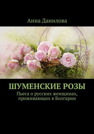 Данилова Анна Шуменские розы. Пьеса о русских женщинах, проживающих в Болгарии