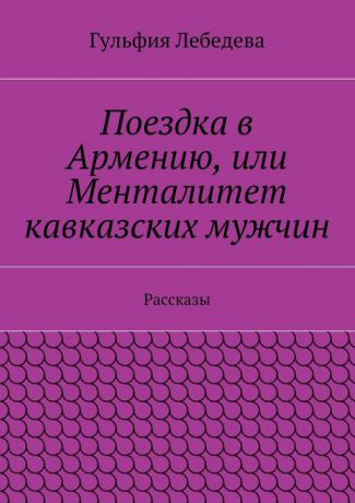 Лебедева Гульфия Поездка в Армению, или Менталитет кавказских мужчин. Рассказы