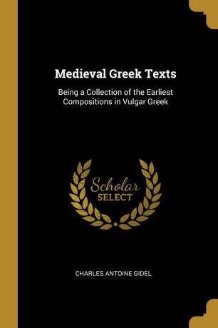 Charles Antoine Gidel Medieval Greek Texts. Being a Collection of the Earliest Compositions in Vulgar Greek