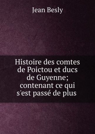 Jean Besly Histoire des comtes de Poictou et ducs de Guyenne; contenant ce qui s.est passe de plus .