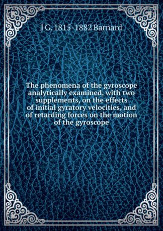 J G. 1815-1882 Barnard The phenomena of the gyroscope analytically examined, with two supplements, on the effects of initial gyratory velocities, and of retarding forces on the motion of the gyroscope